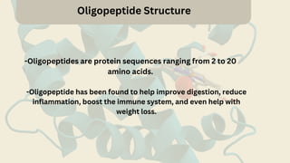 Oligopeptide Structure
-Oligopeptides are protein sequences ranging from 2 to 20
amino acids.
-Oligopeptide has been found to help improve digestion, reduce
inflammation, boost the immune system, and even help with
weight loss.
 