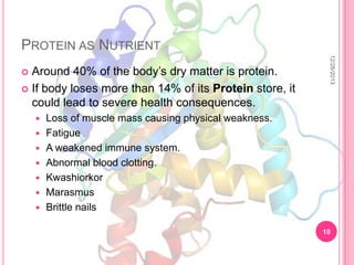 PROTEIN AS NUTRIENT









12/26/2013

Around 40% of the body’s dry matter is protein.
 If body loses more than 14% of its Protein store, it
could lead to severe health consequences.


Loss of muscle mass causing physical weakness.
Fatigue
A weakened immune system.
Abnormal blood clotting.
Kwashiorkor
Marasmus
Brittle nails
10

 