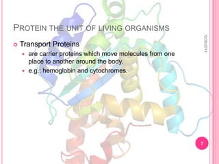 PROTEIN THE UNIT OF LIVING ORGANISMS
12/26/2013



Transport Proteins
are carrier proteins which move molecules from one
place to another around the body.
 e.g.; hemoglobin and cytochromes.


7

 