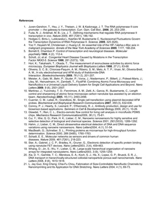 References

   1. Juven-Gershon, T., Hsu, J. Y., Theisen, J. W. & Kadonaga, J. T. The RNA polymerase II core
       promoter — the gateway to transcription. Curr. Opin. Cell Biol., 2008, 20, 253–259 .
   2. Fuda, N. J.; Ardehali, M. B.; Lis, J. T., Defining mechanisms that regulate RNA polymerase II
       transcription in vivo. Nature 2009, 461 (7261), 186-192.
   3. Hodges C, Bintu L, Lubkowska L, Kashlev M, Bustamante C. Nucleosomal Fluctuations Govern
       the Transcription Dynamics of RNA Polymerase II. Science, 2009, 325 (626).
   4. Yoo Y, Hayashi M, Christensen J, Huang LE. An essential role of the HIF-1alpha-c-Myc axis in
       malignant progression. Annals of the New York Academy of Sciences 2009, 1177, 198-204.
   5. Borrelli E, Chambon P. Control of transcription and neurological diseases. Molecular
       psychiatry 1999, 4 (2), 112-4.
   6. Schott, JJ, et al. Congenital Heart Disease Caused by Mutations in the Transcription
       Factor NKX2-5. Science 1998, 281 (5373), 108.
   7. Hori, K.; Takahashi, T.; Okada, T., The measurement of exonuclease activities by atomic force
       microscopy. European Biophysics Journal with Biophysics Letters 1998, 27 (1), 63-68.
   8. Oliveira, S. C. B.; Chiorcea-Paquim, A. M.; Ribeiro, S. M.; Melo, A. T. P.; Vivan, M.; Oliveira-Brett,
       A. M., In situ electrochemical and AFM study of thalidomide-DNA
       Interaction. Bioelectrochemistry 2009, 76 (1-2), 201-207.
   9. Meister, A.; Gabi, M.; Behr, P.; Studer, P.; Voros, J.; Niedermann, P.; Bitterli, J.; Polesel-Maris, J.;
       Liley, M.; Heinzelmann, H.; Zambelli, T., FluidFM: Combining Atomic Force Microscopy and
       Nanofluidics in a Universal Liquid Delivery System for Single Cell Applications and Beyond. Nano
       Letters 2009, 9 (6), 2501-2507.
   10. Martinez, J.; Yuzvinsky, T. D.; Fennimore, A. M.; Zettl, A.; Garcia, R.; Bustamante, C., Length
       control and sharpening of atomic force microscope carbon nanotube tips assisted by an electron
       beam. Nanotechnology 2005, 16 (11), 2493-2496.
   11. Cuerrier, C. M.; Lebel, R.; Grandbois, M., Single cell transfection using plasmid decorated AFM
       probes. Biochemical and Biophysical Research Communications 2007, 355 (3), 632-636.
   12. Conroy, P. J.; Hearty, S.; Leonard, P.; O'Kennedy, R. J., Antibody production, design and use for
       biosensor-based applications. Seminars in Cell & Developmental Biology 2009, 20 (1), 10-26.
   13. Glawdel, T.; Ren, C. L., Electro-osmotic flow control for living cell analysis in microfluidic PDMS
       chips. Mechanics Research Communications2009, 36 (1), 75-81.
   14. Cui, Y.; Wei, Q. Q.; Park, H. K.; Lieber, C. M., Nanowire nanosensors for highly sensitive and
       selective detection of biological and chemical species. Science 2001, 293 (5533), 1289-1292.
   15. Hahm, J.; Lieber, C. M., Direct ultrasensitive electrical detection of DNA and DNA sequence
       variations using nanowire nanosensors. Nano Letters2004, 4 (1), 51-54.
   16. MacBeath, G.; Schreiber, S. L., Printing proteins as microarrays for high-throughput function
       determination. Science 2000, 289 (5485), 1760-1763.
   17. Schadt, E. E., Molecular networks as sensors and drivers of common human
       diseases. Nature 2009, 461 (7261), 218-223.
   18. Star, A.; Gabriel, J. C. P.; Bradley, K.; Gruner, G., Electronic detection of specific protein binding
       using nanotube FET devices. Nano Letters2003, 3 (4), 459-463.
   19. Whang, D.; Jin, S.; Wu, Y.; Lieber, C. M., Large-scale hierarchical organization of nanowire
       arrays for integrated nanosystems. Nano Letters2003, 3 (9), 1255-1259.
   20. Xia, D. Y.; Gamble, T. C.; Mendoza, E. A.; Koch, S. J.; He, X.; Lopez, G. P.; Brueck, S. R. J.,
       DNA transport in hierarchically-structured colloidal-nanoparticle porous-wall nanochannels. Nano
       Letters 2008, 8 (6), 1610-1618.
   21. L. Jay Guo; Xing Cheng; Chia-Fu Chou, Fabrication of Size-Controllable Nanofluidic Channels by
       Nanoimprinting and Its Application for DNA Stretching. Nano Letters 2004, 4 (1), 69-73.
 