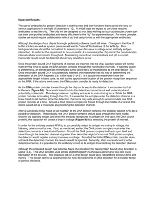 Expected Results:

The use of antibodies for protein detection is nothing new and their functions have paved the way for
various applications in the field of biosensors (12). In initial tests we expect to purchase required
antibodies to test the chip. The chip will be designed so that labs wishing to study a particular protein can
use their own purified antibodies and easily affix them to the "tip" for experimentation. For more complex
studies we would require collaboration with a lab that can provide us with the appropriate antibodies.

Although the design of our chip is thorough, potential problems could still arise. Changes in the flow of
buffer solution as well as system pressure will lead to "natural" fluctuations of the AFM tip. This
background noise should be normalized to ensure proper decrease in voltage upon antibody antigen
interaction. In order for the experiment to be successful, it is necessary the chip mimic the human body's
internal cellular environment throughout. Maintaining correct ion concentrations and pH is crucial.
Inaccurate results could be detected should any deviations occur.

Once the protein bound DNA fragments of interest are inserted into the chip, capillary action will be the
main driving force to guide the DNA protein complex through the nanofluidic channels. If capillary action
is problematic, an electroosmotic microfluidic pump could easy be incorporated to the chip design (13).
Once the protein bound DNA is successfully inserted, the researcher has no way of determining the
orientation of the DNA fragment (i.e. is the head 3' or 5'). It is crucial the researcher know the
approximate length in base pairs, as well as the approximate location of the protein recognition sequence
on the DNA. If the above are known, the DNA protein complex is ready for detection.

As the DNA protein complex travels through the chip on its way to the detector, it encounters its first
bottleneck (Figure 8d). Successful insertion into the detection channel is not well understood and
potentially problematic. This design relies on capillary action as its main driving force. While the DNA
protein complex is traveling through the chip, it is essential the complex enter the detection channel in a
linear head-to-tail fashion since the detection channel is only wide enough to accommodate one DNA
protein complex at a time. Should a DNA protein complex be forced through the middle of a strand, this
strand would act as a molecular plug blocking the detection channel.

After a successful linear head-to-tail insertion of the DNA protein complex, the antibody labeled AFM tip is
poised for detection. Theoretically, the DNA protein complex should pass through the nano-fluidic
channel via capillary action, and once the antibody recognizes its antigen (in this case, the DNA bound
protein), the capacitor will detect a drop in voltage (Figure 9) thus detecting the protein of interest.

In order for the antibody coated AFM tip to successfully detect its antigen via a drop in voltage, the
following criteria must be met. First, as mentioned earlier, the DNA protein complex must enter the
detection channel in a head-to-tail fashion. Should the DNA protein complex fold back upon itself and
travel through the detection channel at greater than twice the height of a normal DNA protein complex,
the detector would register a sharp increase in voltage. Provided the folded DNA protein complex does
not block the detection channel, the results would be ignored. Secondly, after successful entry to the
detection channel, it is possible for the antibody to bind to its antigen thus blocking the detection channel.

Although the proposed design has potential flaws, the possibility for rapid protein bound DNA detection is
useful (5,6). This DNA detector uses simple photolithography techniques allowing for low cost quick
fabrication of the devices. The proposed lab-on-a-chip design could save researchers precious time and
money. This design opens up opportunities for new developments in DNA detection for a broader range
of genetic diseases.
 