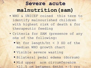 Severe acute
malnutrition(sam)
• WHO & UNICEF coined this term to
identify malnourished children
with highest risk of death & for
therapeutic feeding
• Criteria for SAM (presence of any
one of the following:
 Wt for length/ht < 3 SD of the
median WHO growth chart
 Visible severe wasting
 Bilateral pedal edema (dorsum)
 Mid upper arm circumference
<11.5 cm between 6mths - 5 yrs
 