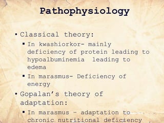Pathophysiology
• Classical theory:
 In kwashiorkor- mainly
deficiency of protein leading to
hypoalbuminemia leading to
edema
 In marasmus- Deficiency of
energy
• Gopalan’s theory of
adaptation:
 In marasmus – adaptation to
chronic nutritional deficiency
 
