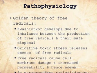 Pathophysiology
• Golden theory of free
radicals:
 Kwashiorkor develops due to
imbalance between the production
of free radicals & their safe
disposal
 Oxidative toxic stress releases
excess of free radicals
 Free radicals cause cell
membrane damage & increased
permeability & hence edema
 