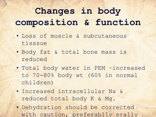Changes in body
composition & function
• Loss of muscle & subcutaneous
tisssue
• Body fat & total bone mass is
reduced
• Total body water in PEM –increased
to 70-80% body wt (60% in normal
children)
• Increased intracellular Na &
reduced total body K & Mg.
• Dehydration should be corrected
with caution, preferablly orally
 
