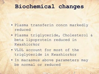 Biochemical changes
• Plasma transferin concn markedly
reduced
• Plasma triglyceride, Cholesterol &
beta lipoprotein reduced in
Kwashiorkor
• VLDL account for most of the
triglyceride in Kwashiorkor
• In marasmus above parameters may
be normal or reduced
 