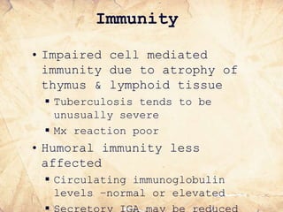 Immunity
• Impaired cell mediated
immunity due to atrophy of
thymus & lymphoid tissue
 Tuberculosis tends to be
unusually severe
 Mx reaction poor
• Humoral immunity less
affected
 Circulating immunoglobulin
levels –normal or elevated
 Secretory IGA may be reduced
 