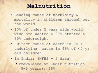 Malnutrition
• Leading cause of morbidity &
mortality in children through out
the world
• 10% of under 5 year olds world
wide are wasted & 27% stunted &
25% underweight
• Direct cause of death in 7% &
underlying cause in 46% of <5 yr
old children
• In India: (NFHS - 3 data)
 Prevalence of under nutrition
(0-3 years): 46%
 