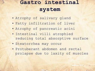 Gastro intestinal
system
• Atrophy of salivary gland
• Fatty infiltration of liver
• Atrophy of pancreatic acini
• Intestinal villi atrophied
reducing total absorptive surface
• Steatorrhea may occur
• Protuberant abdomen and rectal
prolapse due to laxity of muscles
 