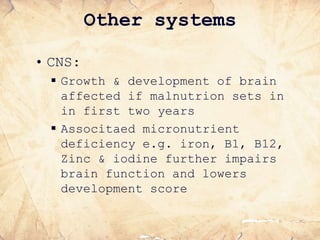 Other systems
• CNS:
 Growth & development of brain
affected if malnutrion sets in
in first two years
 Associtaed micronutrient
deficiency e.g. iron, B1, B12,
Zinc & iodine further impairs
brain function and lowers
development score
 