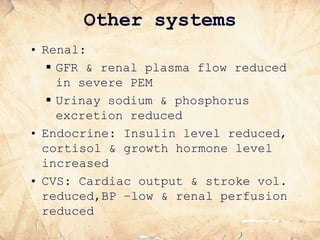 Other systems
• Renal:
 GFR & renal plasma flow reduced
in severe PEM
 Urinay sodium & phosphorus
excretion reduced
• Endocrine: Insulin level reduced,
cortisol & growth hormone level
increased
• CVS: Cardiac output & stroke vol.
reduced,BP –low & renal perfusion
reduced
 