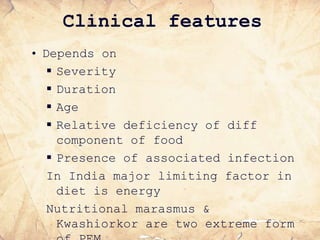 Clinical features
• Depends on
 Severity
 Duration
 Age
 Relative deficiency of diff
component of food
 Presence of associated infection
In India major limiting factor in
diet is energy
Nutritional marasmus &
Kwashiorkor are two extreme form
 