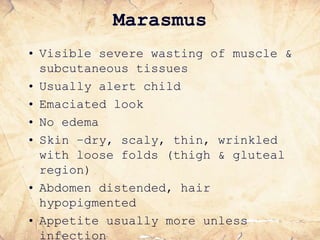 Marasmus
• Visible severe wasting of muscle &
subcutaneous tissues
• Usually alert child
• Emaciated look
• No edema
• Skin –dry, scaly, thin, wrinkled
with loose folds (thigh & gluteal
region)
• Abdomen distended, hair
hypopigmented
• Appetite usually more unless
infection
 