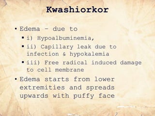 Kwashiorkor
• Edema – due to
 i) Hypoalbuminemia,
 ii) Capillary leak due to
infection & hypokalemia
 iii) Free radical induced damage
to cell membrane
• Edema starts from lower
extremities and spreads
upwards with puffy face
 