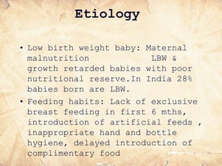 Etiology
• Low birth weight baby: Maternal
malnutrition LBW &
growth retarded babies with poor
nutritional reserve.In India 28%
babies born are LBW.
• Feeding habits: Lack of exclusive
breast feeding in first 6 mths,
introduction of artificial feeds ,
inappropriate hand and bottle
hygiene, delayed introduction of
complimentary food
 