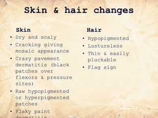 Skin & hair changes
Skin
• Dry and scaly
• Cracking giving
mosaic appearance
• Crazy pavement
dermatitis (black
patches over
flexors & pressure
sites)
• Raw hypopigmented
or hyperpigmented
patches
• Flaky paint
Hair
• Hypopigmented
• Lustureless
• Thin & easily
pluckable
• Flag sign
 