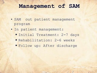 Management of SAM
• SAM out patient management
program
• In patient management:
 Initial Treatment: 2-7 days
 Rehabilitation: 2-6 weeks
 Follow up: After discharge
 