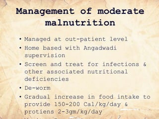 Management of moderate
malnutrition
• Managed at out-patient level
• Home based with Angadwadi
supervision
• Screen and treat for infections &
other associated nutritional
deficiencies
• De-worm
• Gradual increase in food intake to
provide 150-200 Cal/kg/day &
protiens 2-3gm/kg/day
 