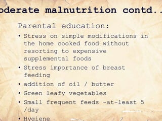 oderate malnutrition contd..
Parental education:
• Stress on simple modifications in
the home cooked food without
resorting to expensive
supplemental foods
• Stress importance of breast
feeding
• addition of oil / butter
• Green leafy vegetables
• Small frequent feeds -at-least 5
/day
• Hygiene
 