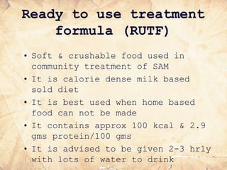Ready to use treatment
formula (RUTF)
• Soft & crushable food used in
community treatment of SAM
• It is calorie dense milk based
sold diet
• It is best used when home based
food can not be made
• It contains approx 100 kcal & 2.9
gms protein/100 gms
• It is advised to be given 2-3 hrly
with lots of water to drink
 