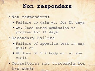 Non responders
• Non responders:
 Failure to gain wt. for 21 days
 Wt. loss since admission to
program for 14 days
• Secondary Failure
 Failure of appetite test in any
visit or
 Wt loss of 5 % body wt. at any
visit
• Defaulters: not traceable for
two weeks
 