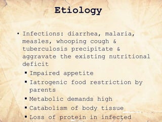 • Infections: diarrhea, malaria,
measles, whooping cough &
tuberculosis precipitate &
aggravate the existing nutritional
deficit
 Impaired appetite
 Iatrogenic food restriction by
parents
 Metabolic demands high
 Catabolism of body tissue
 Loss of protein in infected
Etiology
 