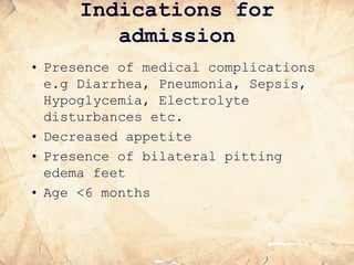 Indications for
admission
• Presence of medical complications
e.g Diarrhea, Pneumonia, Sepsis,
Hypoglycemia, Electrolyte
disturbances etc.
• Decreased appetite
• Presence of bilateral pitting
edema feet
• Age <6 months
 