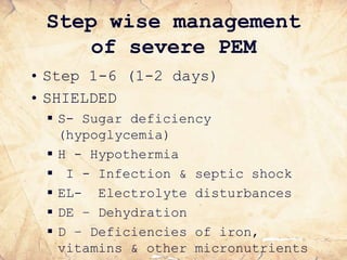 Step wise management
of severe PEM
• Step 1-6 (1-2 days)
• SHIELDED
 S- Sugar deficiency
(hypoglycemia)
 H - Hypothermia
 I - Infection & septic shock
 EL- Electrolyte disturbances
 DE – Dehydration
 D – Deficiencies of iron,
vitamins & other micronutrients
 