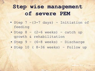 Step wise management
of severe PEM
• Step 7 –(3-7 days) – Initiation of
feeding
• Step 8 – (2-6 weeks) – catch up
growth & rehabilitation
• Step 9 – (6-8 weeks) – Discharge
• Step 10 ( 8-36 weeks) – Follow up
 