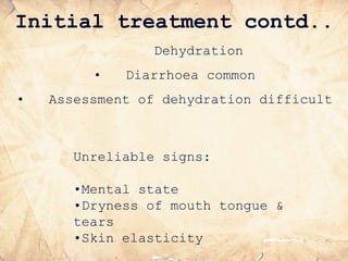 Initial treatment contd..
Dehydration
• Diarrhoea common
• Assessment of dehydration difficult
Unreliable signs:
•Mental state
•Dryness of mouth tongue &
tears
•Skin elasticity
 