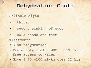 Dehydration Contd.
Reliable signs
• thirst
• recent sinking of eyes
• cold hands and feet
Treatment:
• Slow rehydration
• Preferably oral : WHO - ORS with
free access to water
• Give @ 70 -100 ml/kg over 12 hrs
 