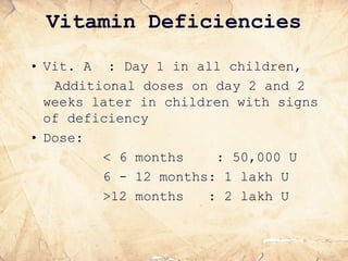 Vitamin Deficiencies
• Vit. A : Day 1 in all children,
Additional doses on day 2 and 2
weeks later in children with signs
of deficiency
• Dose:
< 6 months : 50,000 U
6 - 12 months: 1 lakh U
>12 months : 2 lakh U
 