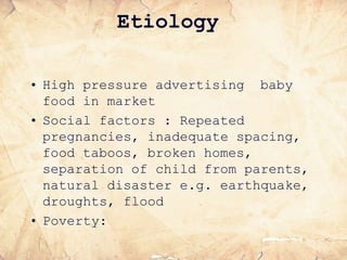 Etiology
• High pressure advertising baby
food in market
• Social factors : Repeated
pregnancies, inadequate spacing,
food taboos, broken homes,
separation of child from parents,
natural disaster e.g. earthquake,
droughts, flood
• Poverty:
 