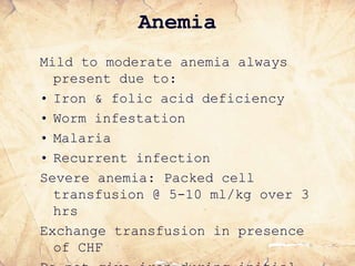 Anemia
Mild to moderate anemia always
present due to:
• Iron & folic acid deficiency
• Worm infestation
• Malaria
• Recurrent infection
Severe anemia: Packed cell
transfusion @ 5-10 ml/kg over 3
hrs
Exchange transfusion in presence
of CHF
 