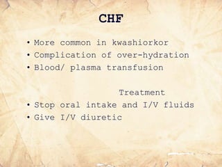 CHF
• More common in kwashiorkor
• Complication of over-hydration
• Blood/ plasma transfusion
Treatment
• Stop oral intake and I/V fluids
• Give I/V diuretic
 