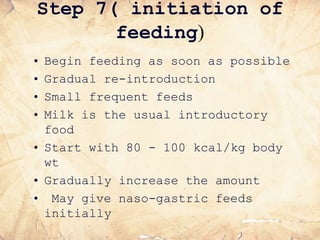 Step 7( initiation of
feeding)
• Begin feeding as soon as possible
• Gradual re-introduction
• Small frequent feeds
• Milk is the usual introductory
food
• Start with 80 - 100 kcal/kg body
wt
• Gradually increase the amount
• May give naso-gastric feeds
initially
 
