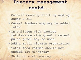 Dietary management
contd...
• Caloric density built by adding
sugar & oil
• Cereal Powder/ egg may be added
later
• In children with lactose
intolerance rice gruel / cereal
pulse gruel may be used
• Add a multi vitamin preparation
• Total feed volume should not
exceed 120 ml/kg/day
• Shift to oral feeding
 