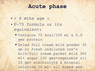 Acute phase
• > 6 mths age :
• F-75 formula or its
equivalent:
 Contains 75 kcal/100 ml & 0.9
gms protein
 Dried full cream milk powder 35
gm or fresh undiluted cow’s
milk/full cream packet milk 300
ml+ sugar 100 gms+vegetable oil
20 gm+ electrolyte & mineral
solution 20 ml- all mixed and
 