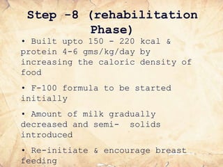 • Built upto 150 - 220 kcal &
protein 4-6 gms/kg/day by
increasing the caloric density of
food
• F-100 formula to be started
initially
• Amount of milk gradually
decreased and semi- solids
introduced
• Re-initiate & encourage breast
feeding
Step -8 (rehabilitation
Phase)
 