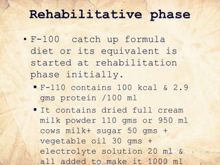 Rehabilitative phase
• F-100 catch up formula
diet or its equivalent is
started at rehabilitation
phase initially.
 F-110 contains 100 kcal & 2.9
gms protein /100 ml
 It contains dried full cream
milk powder 110 gms or 950 ml
cows milk+ sugar 50 gms +
vegetable oil 30 gms +
electrolyte solution 20 ml &
all added to make it 1000 ml
 