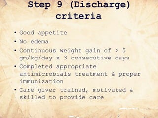 Step 9 (Discharge)
criteria
• Good appetite
• No edema
• Continuous weight gain of > 5
gm/kg/day x 3 consecutive days
• Completed appropriate
antimicrobials treatment & proper
immunization
• Care giver trained, motivated &
skilled to provide care
 