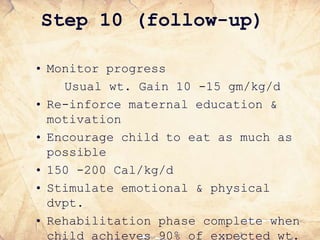 Step 10 (follow-up)
• Monitor progress
Usual wt. Gain 10 -15 gm/kg/d
• Re-inforce maternal education &
motivation
• Encourage child to eat as much as
possible
• 150 -200 Cal/kg/d
• Stimulate emotional & physical
dvpt.
• Rehabilitation phase complete when
child achieves 90% of expected wt.
 