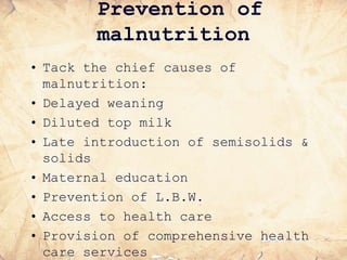 Prevention of
malnutrition
• Tack the chief causes of
malnutrition:
• Delayed weaning
• Diluted top milk
• Late introduction of semisolids &
solids
• Maternal education
• Prevention of L.B.W.
• Access to health care
• Provision of comprehensive health
care services
 