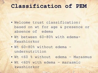 Classification of PEM
• Welcome trust classification:
based on wt for age & presence or
absence of edema
• Wt between 60-80% with edema-
Kwashiorkor
• Wt 60-80% without edema –
undernutrition
• Wt <60 % without edema – Marasmus
• Wt <60% with edema – marasmic
kwashiorkor
 