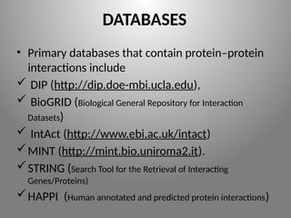 DATABASES
• Primary databases that contain protein–protein
interactions include
 DIP (http://dip.doe-mbi.ucla.edu),
 BioGRID (Biological General Repository for Interaction
Datasets)
 IntAct (http://www.ebi.ac.uk/intact)
MINT (http://mint.bio.uniroma2.it).
STRING (Search Tool for the Retrieval of Interacting
Genes/Proteins)
HAPPI (Human annotated and predicted protein interactions)
 