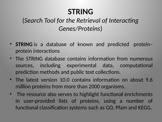 STRING
(Search Tool for the Retrieval of Interacting
Genes/Proteins)
• STRING is a database of known and predicted protein–
protein interactions.
• The STRING database contains information from numerous
sources, including experimental data, computational
prediction methods and public text collections.
• The latest version 10.0 contains information on about 9.6
million proteins from more than 2000 organisms.
• The resource also serves to highlight functional enrichments
in user-provided lists of proteins, using a number of
functional classification systems such as GO, Pfam and KEGG.
 