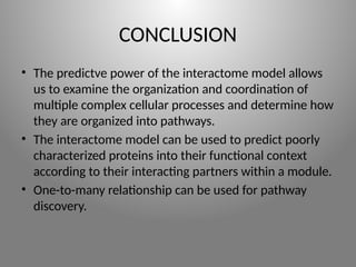 CONCLUSION
• The predictve power of the interactome model allows
us to examine the organization and coordination of
multiple complex cellular processes and determine how
they are organized into pathways.
• The interactome model can be used to predict poorly
characterized proteins into their functional context
according to their interacting partners within a module.
• One-to-many relationship can be used for pathway
discovery.
 