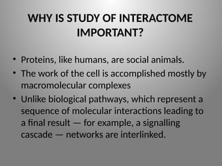 WHY IS STUDY OF INTERACTOME
IMPORTANT?
• Proteins, like humans, are social animals.
• The work of the cell is accomplished mostly by
macromolecular complexes
• Unlike biological pathways, which represent a
sequence of molecular interactions leading to
a final result — for example, a signalling
cascade — networks are interlinked.
 