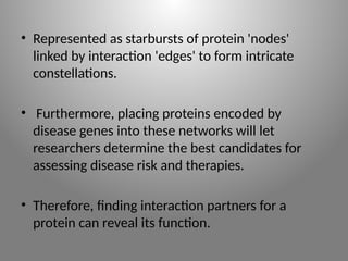 • Represented as starbursts of protein 'nodes'
linked by interaction 'edges' to form intricate
constellations.
• Furthermore, placing proteins encoded by
disease genes into these networks will let
researchers determine the best candidates for
assessing disease risk and therapies.
• Therefore, finding interaction partners for a
protein can reveal its function.
 