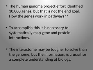 • The human genome project effort identified
30,000 genes, but that is not the end goal.
How the genes work in pathways??
• To accomplish this it is necessary to
systematically map gene and protein
interactions.
• The interactome may be tougher to solve than
the genome, but the information, is crucial for
a complete understanding of biology.
 